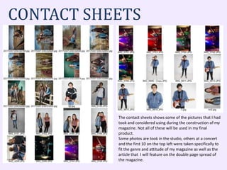 CONTACT SHEETS
The contact sheets shows some of the pictures that I had
took and considered using during the construction of my
magazine. Not all of these will be used in my final
product.
Some photos are took in the studio, others at a concert
and the first 10 on the top left were taken specifically to
fit the genre and attitude of my magazine as well as the
article that I will feature on the double page spread of
the magazine.
 