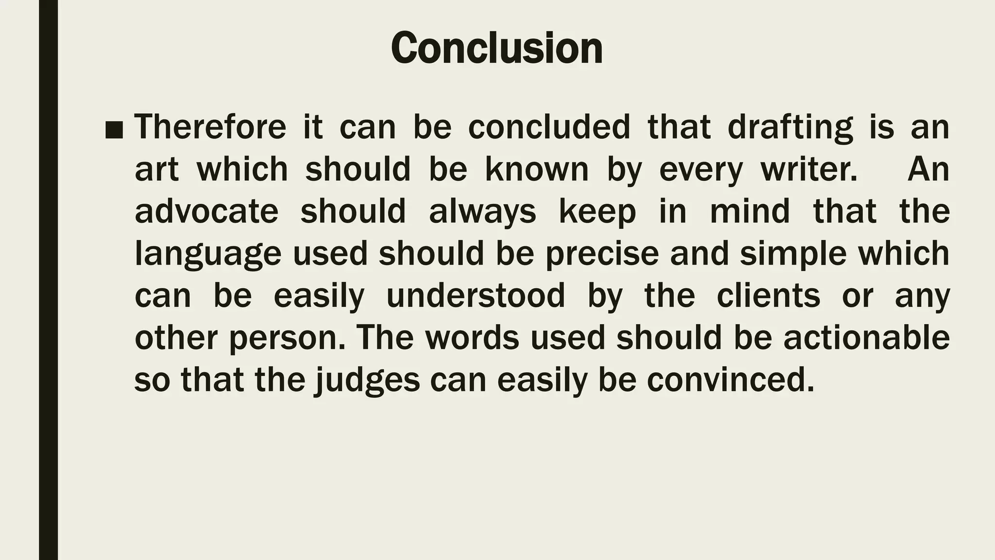Conclusion
■ Therefore it can be concluded that drafting is an
art which should be known by every writer. An
advocate should always keep in mind that the
language used should be precise and simple which
can be easily understood by the clients or any
other person. The words used should be actionable
so that the judges can easily be convinced.
 