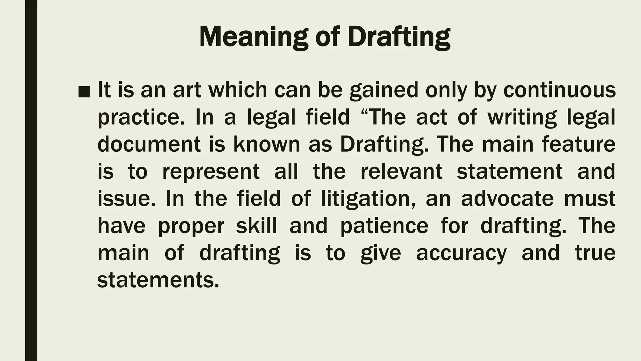 Meaning of Drafting
■ It is an art which can be gained only by continuous
practice. In a legal field “The act of writing legal
document is known as Drafting. The main feature
is to represent all the relevant statement and
issue. In the field of litigation, an advocate must
have proper skill and patience for drafting. The
main of drafting is to give accuracy and true
statements.
 
