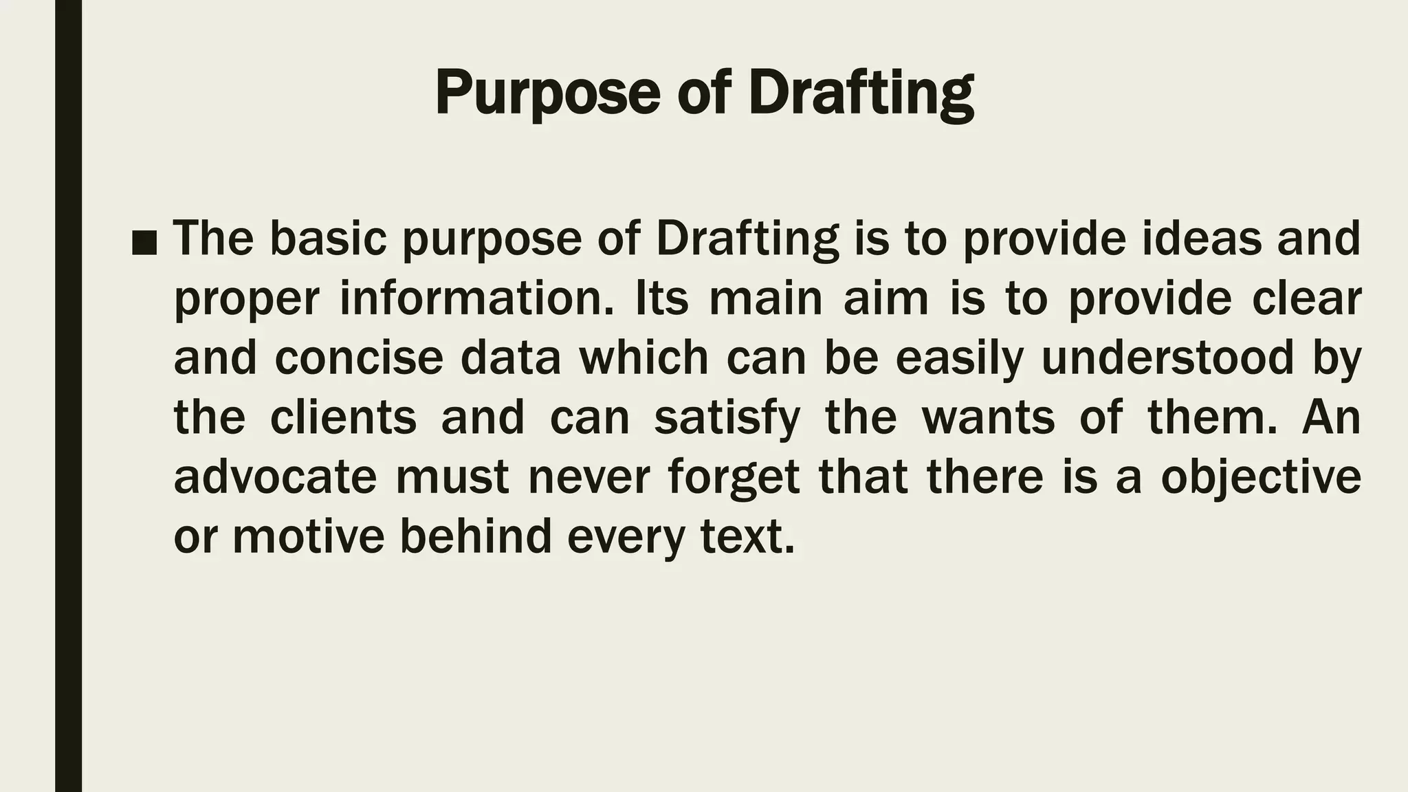 Purpose of Drafting
■ The basic purpose of Drafting is to provide ideas and
proper information. Its main aim is to provide clear
and concise data which can be easily understood by
the clients and can satisfy the wants of them. An
advocate must never forget that there is a objective
or motive behind every text.
 