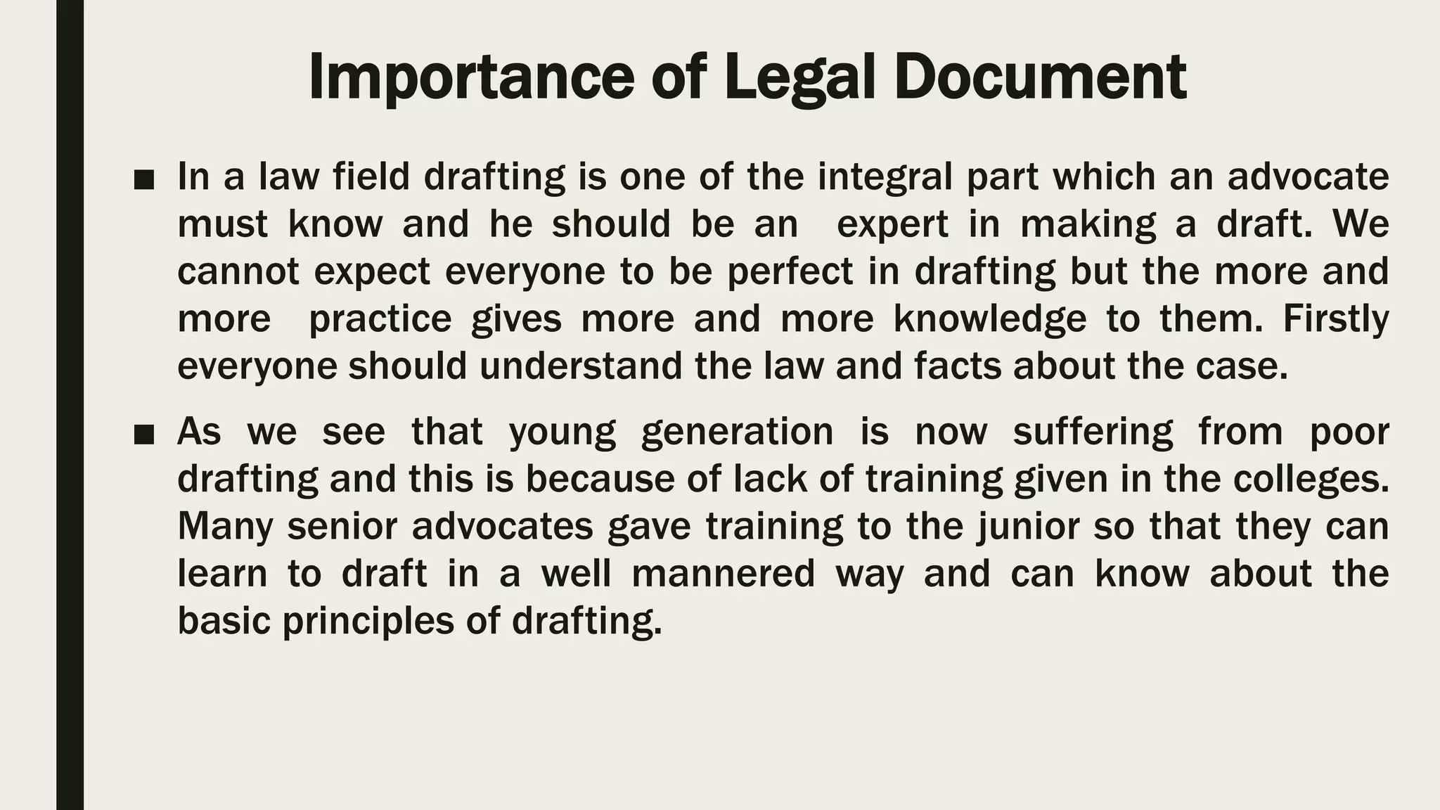 Importance of Legal Document
■ In a law field drafting is one of the integral part which an advocate
must know and he should be an expert in making a draft. We
cannot expect everyone to be perfect in drafting but the more and
more practice gives more and more knowledge to them. Firstly
everyone should understand the law and facts about the case.
■ As we see that young generation is now suffering from poor
drafting and this is because of lack of training given in the colleges.
Many senior advocates gave training to the junior so that they can
learn to draft in a well mannered way and can know about the
basic principles of drafting.
 