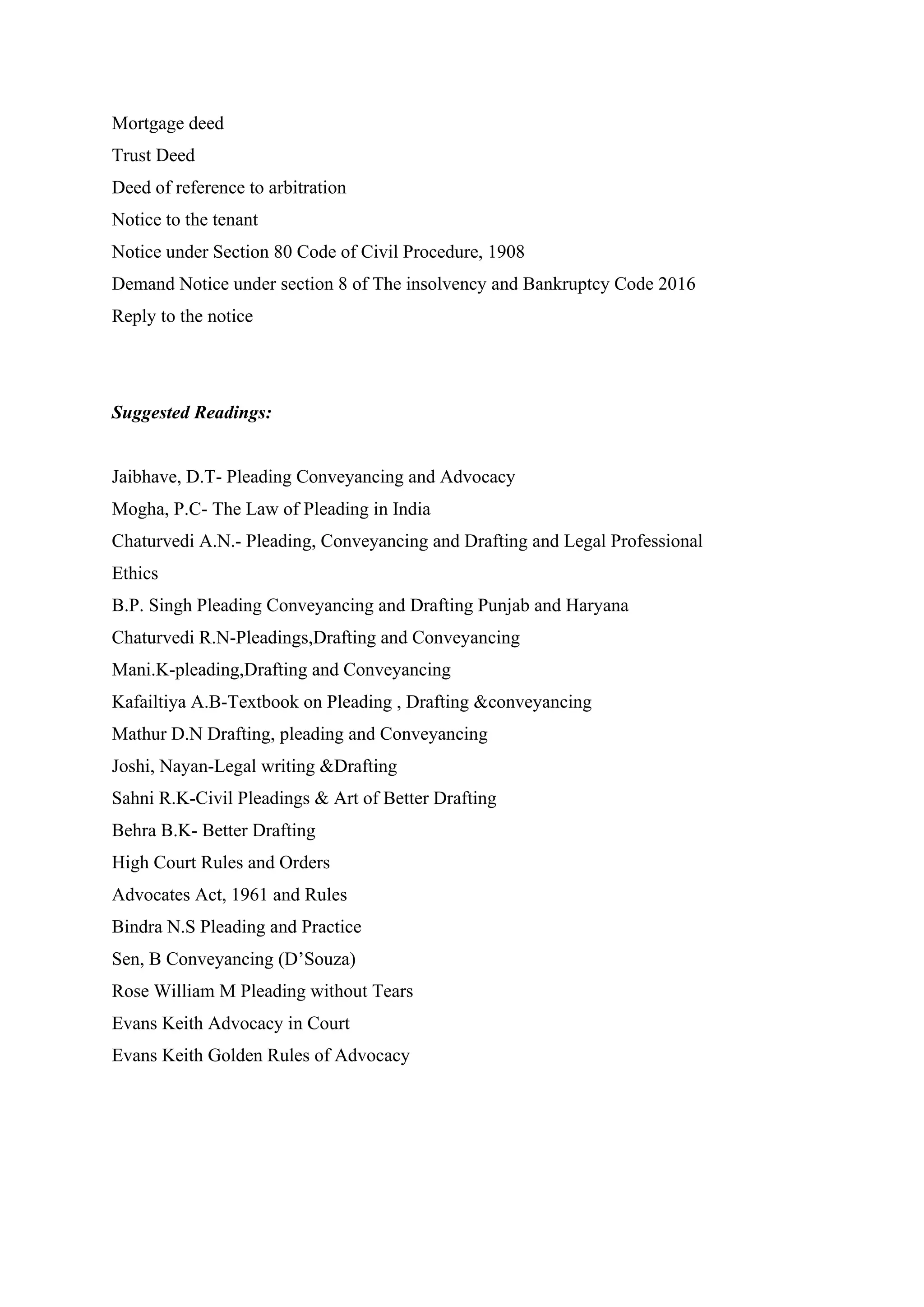 Mortgage deed
Trust Deed
Deed of reference to arbitration
Notice to the tenant
Notice under Section 80 Code of Civil Procedure, 1908
Demand Notice under section 8 of The insolvency and Bankruptcy Code 2016
Reply to the notice
Suggested Readings:
Jaibhave, D.T- Pleading Conveyancing and Advocacy
Mogha, P.C- The Law of Pleading in India
Chaturvedi A.N.- Pleading, Conveyancing and Drafting and Legal Professional
Ethics
B.P. Singh Pleading Conveyancing and Drafting Punjab and Haryana
Chaturvedi R.N-Pleadings,Drafting and Conveyancing
Mani.K-pleading,Drafting and Conveyancing
Kafailtiya A.B-Textbook on Pleading , Drafting &conveyancing
Mathur D.N Drafting, pleading and Conveyancing
Joshi, Nayan-Legal writing &Drafting
Sahni R.K-Civil Pleadings & Art of Better Drafting
Behra B.K- Better Drafting
High Court Rules and Orders
Advocates Act, 1961 and Rules
Bindra N.S Pleading and Practice
Sen, B Conveyancing (D’Souza)
Rose William M Pleading without Tears
Evans Keith Advocacy in Court
Evans Keith Golden Rules of Advocacy
 