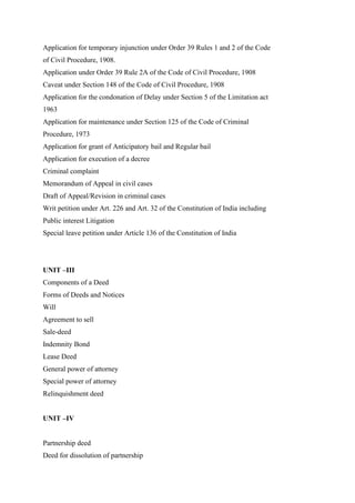 Application for temporary injunction under Order 39 Rules 1 and 2 of the Code
of Civil Procedure, 1908.
Application under Order 39 Rule 2A of the Code of Civil Procedure, 1908
Caveat under Section 148 of the Code of Civil Procedure, 1908
Application for the condonation of Delay under Section 5 of the Limitation act
1963
Application for maintenance under Section 125 of the Code of Criminal
Procedure, 1973
Application for grant of Anticipatory bail and Regular bail
Application for execution of a decree
Criminal complaint
Memorandum of Appeal in civil cases
Draft of Appeal/Revision in criminal cases
Writ petition under Art. 226 and Art. 32 of the Constitution of India including
Public interest Litigation
Special leave petition under Article 136 of the Constitution of India
UNIT –III
Components of a Deed
Forms of Deeds and Notices
Will
Agreement to sell
Sale-deed
Indemnity Bond
Lease Deed
General power of attorney
Special power of attorney
Relinquishment deed
UNIT –IV
Partnership deed
Deed for dissolution of partnership
 