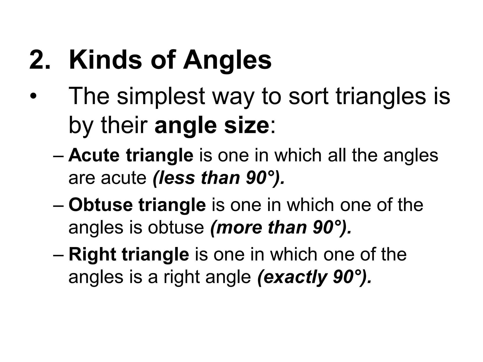 2. Kinds of Angles
• The simplest way to sort triangles is
by their angle size:
– Acute triangle is one in which all the angles
are acute (less than 90°).
– Obtuse triangle is one in which one of the
angles is obtuse (more than 90°).
– Right triangle is one in which one of the
angles is a right angle (exactly 90°).
 