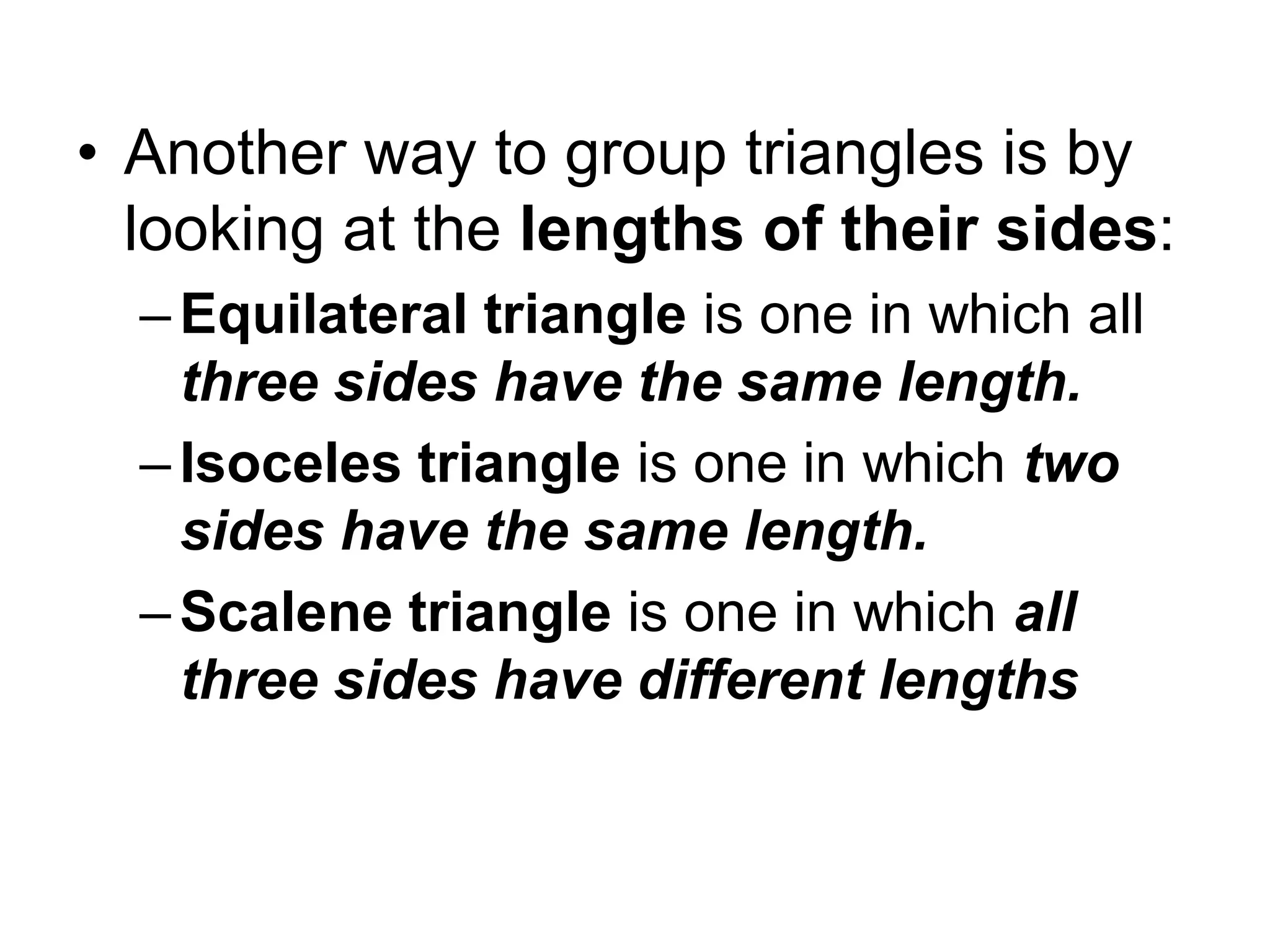 • Another way to group triangles is by
looking at the lengths of their sides:
– Equilateral triangle is one in which all
three sides have the same length.
–Isoceles triangle is one in which two
sides have the same length.
–Scalene triangle is one in which all
three sides have different lengths
 