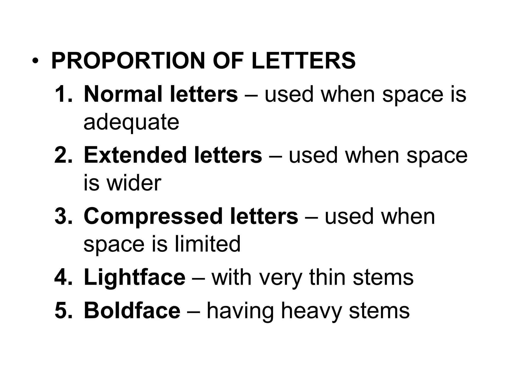 • PROPORTION OF LETTERS
1. Normal letters – used when space is
adequate
2. Extended letters – used when space
is wider
3. Compressed letters – used when
space is limited
4. Lightface – with very thin stems
5. Boldface – having heavy stems
 