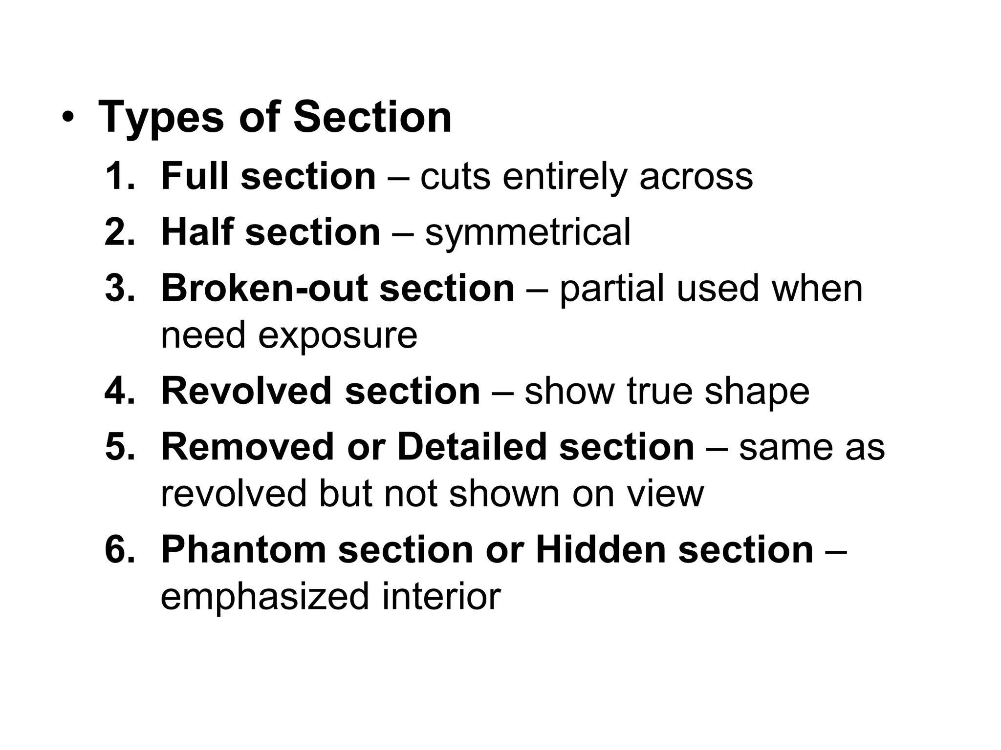 • Types of Section
1. Full section – cuts entirely across
2. Half section – symmetrical
3. Broken-out section – partial used when
need exposure
4. Revolved section – show true shape
5. Removed or Detailed section – same as
revolved but not shown on view
6. Phantom section or Hidden section –
emphasized interior
 
