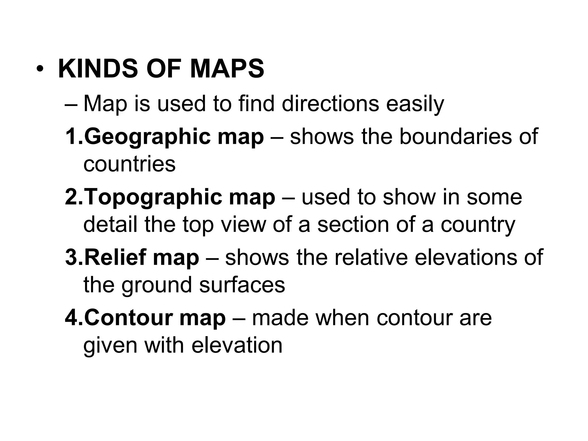 • KINDS OF MAPS
– Map is used to find directions easily
1.Geographic map – shows the boundaries of
countries
2.Topographic map – used to show in some
detail the top view of a section of a country
3.Relief map – shows the relative elevations of
the ground surfaces
4.Contour map – made when contour are
given with elevation
 