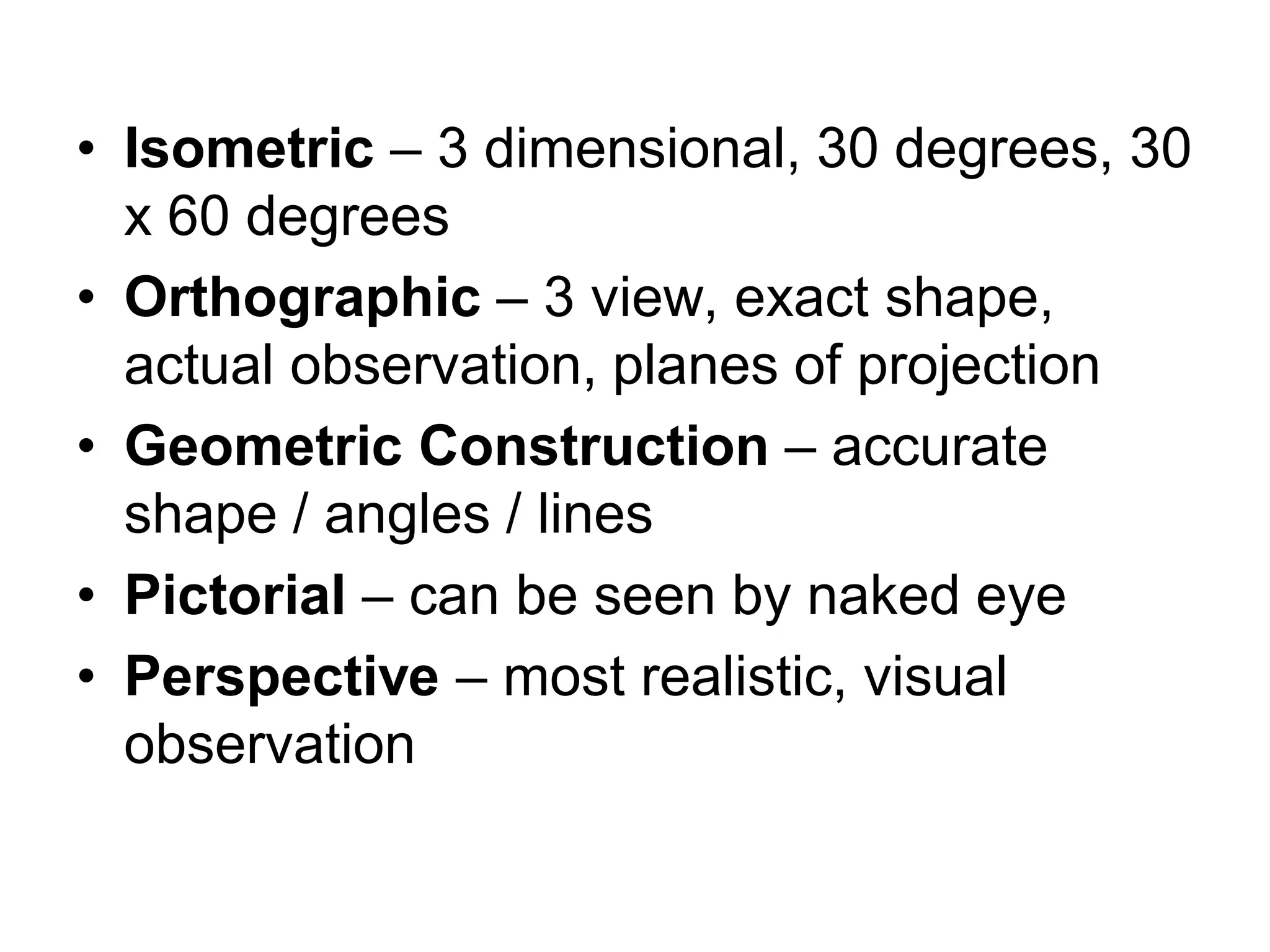 • Isometric – 3 dimensional, 30 degrees, 30
x 60 degrees
• Orthographic – 3 view, exact shape,
actual observation, planes of projection
• Geometric Construction – accurate
shape / angles / lines
• Pictorial – can be seen by naked eye
• Perspective – most realistic, visual
observation
 