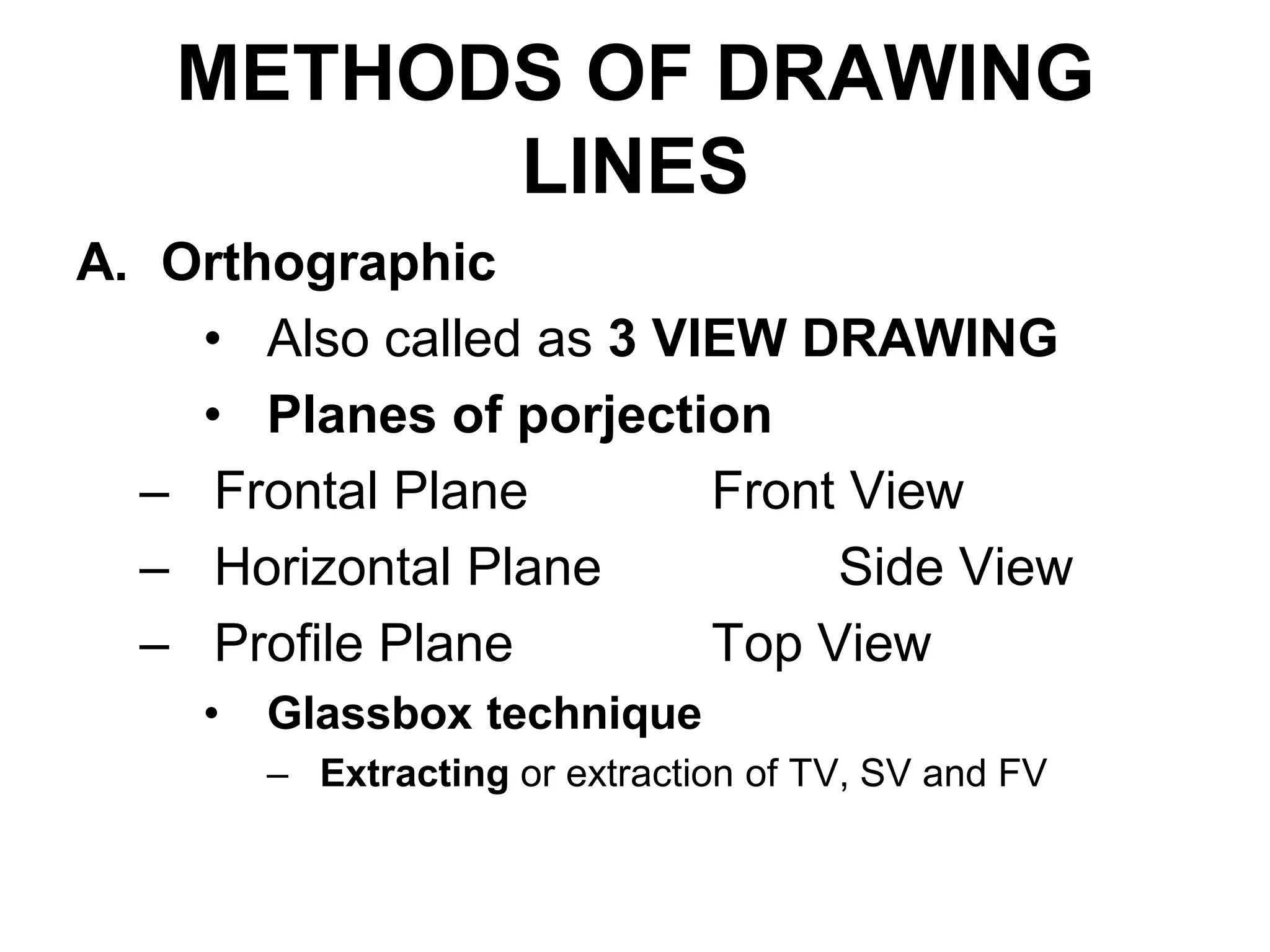 METHODS OF DRAWING
LINES
A. Orthographic
• Also called as 3 VIEW DRAWING
• Planes of porjection
– Frontal Plane Front View
– Horizontal Plane Side View
– Profile Plane Top View
• Glassbox technique
– Extracting or extraction of TV, SV and FV
 