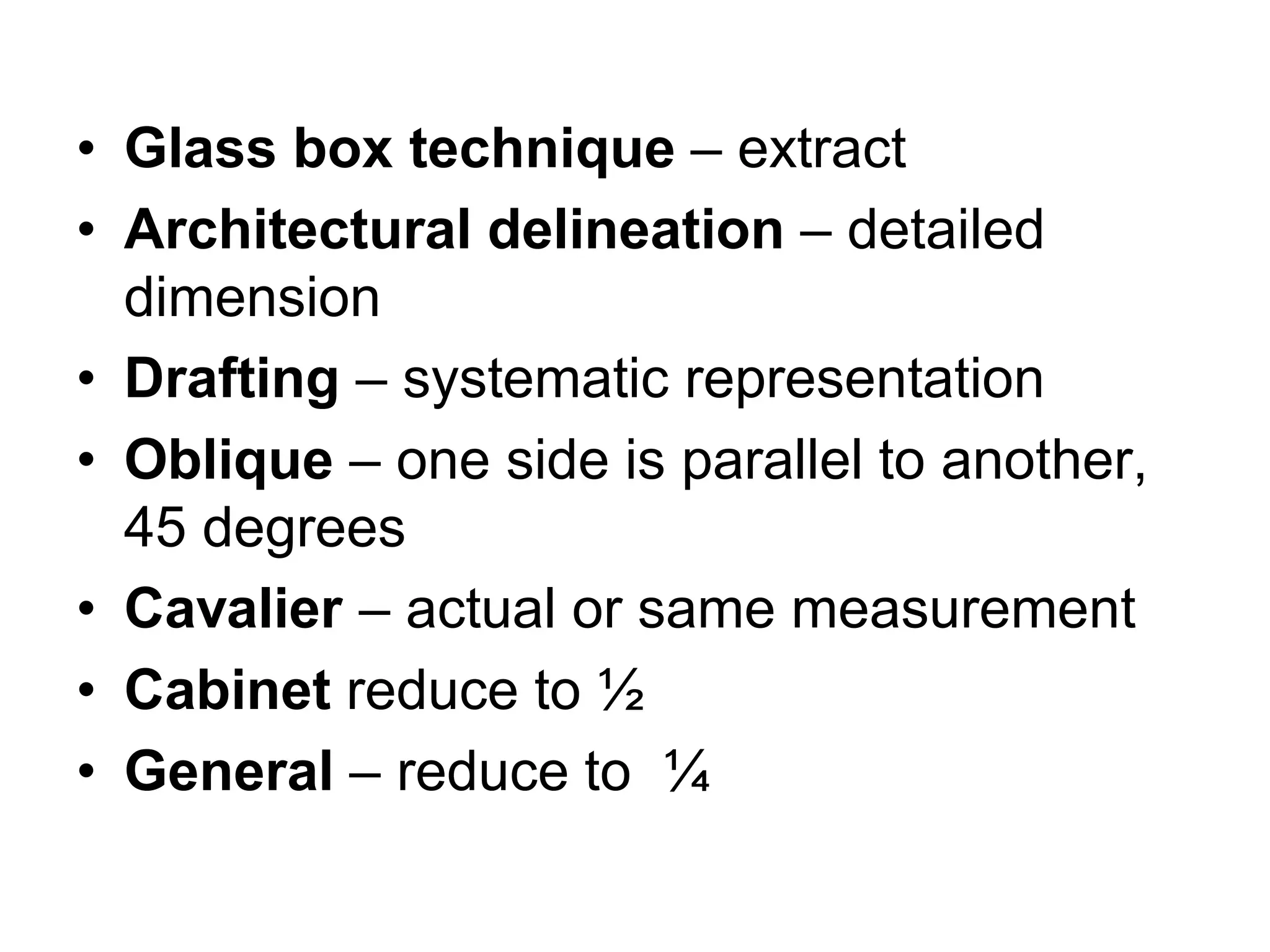 • Glass box technique – extract
• Architectural delineation – detailed
dimension
• Drafting – systematic representation
• Oblique – one side is parallel to another,
45 degrees
• Cavalier – actual or same measurement
• Cabinet reduce to ½
• General – reduce to ¼
 