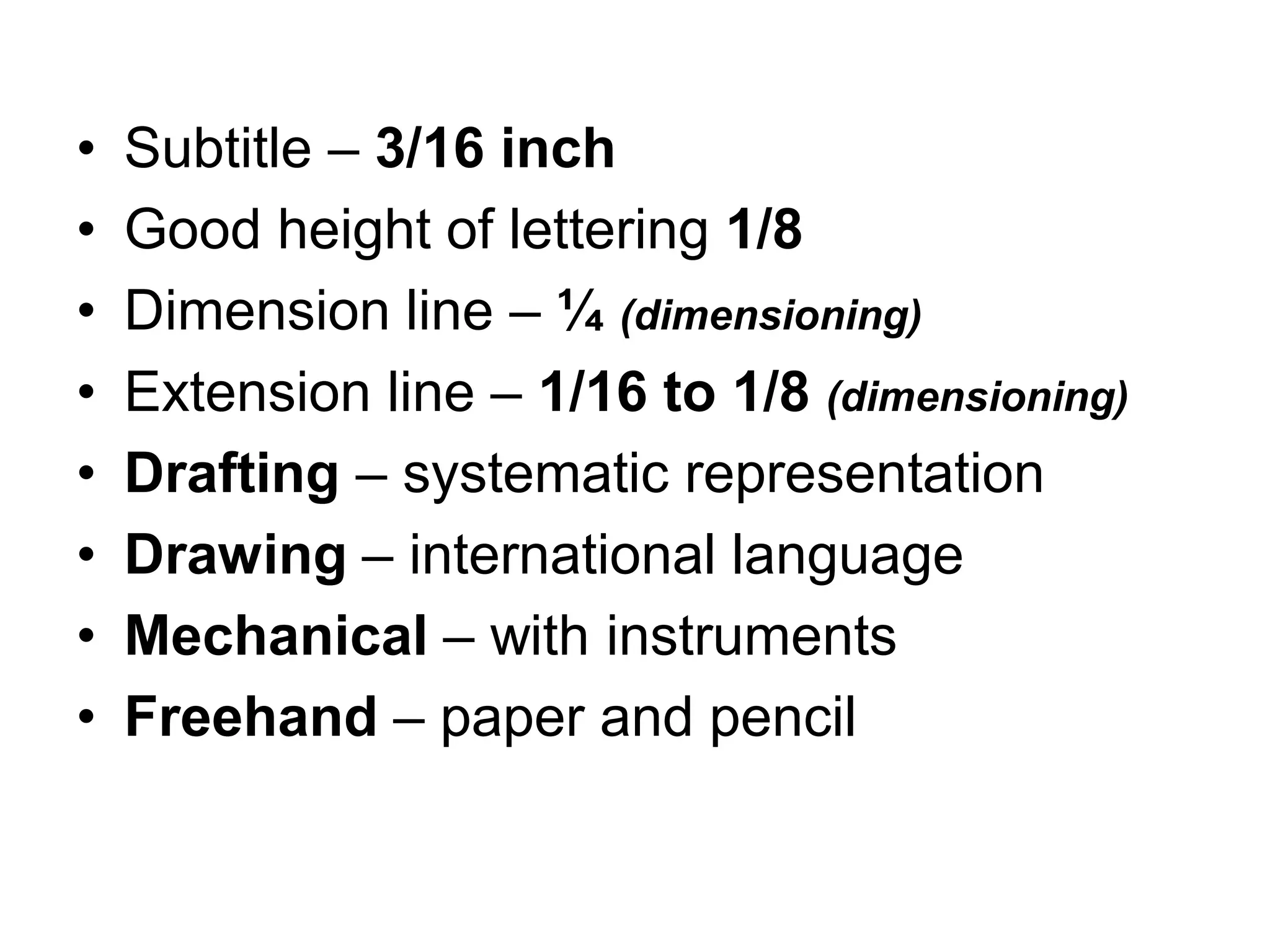 • Subtitle – 3/16 inch
• Good height of lettering 1/8
• Dimension line – ¼ (dimensioning)
• Extension line – 1/16 to 1/8 (dimensioning)
• Drafting – systematic representation
• Drawing – international language
• Mechanical – with instruments
• Freehand – paper and pencil
 
