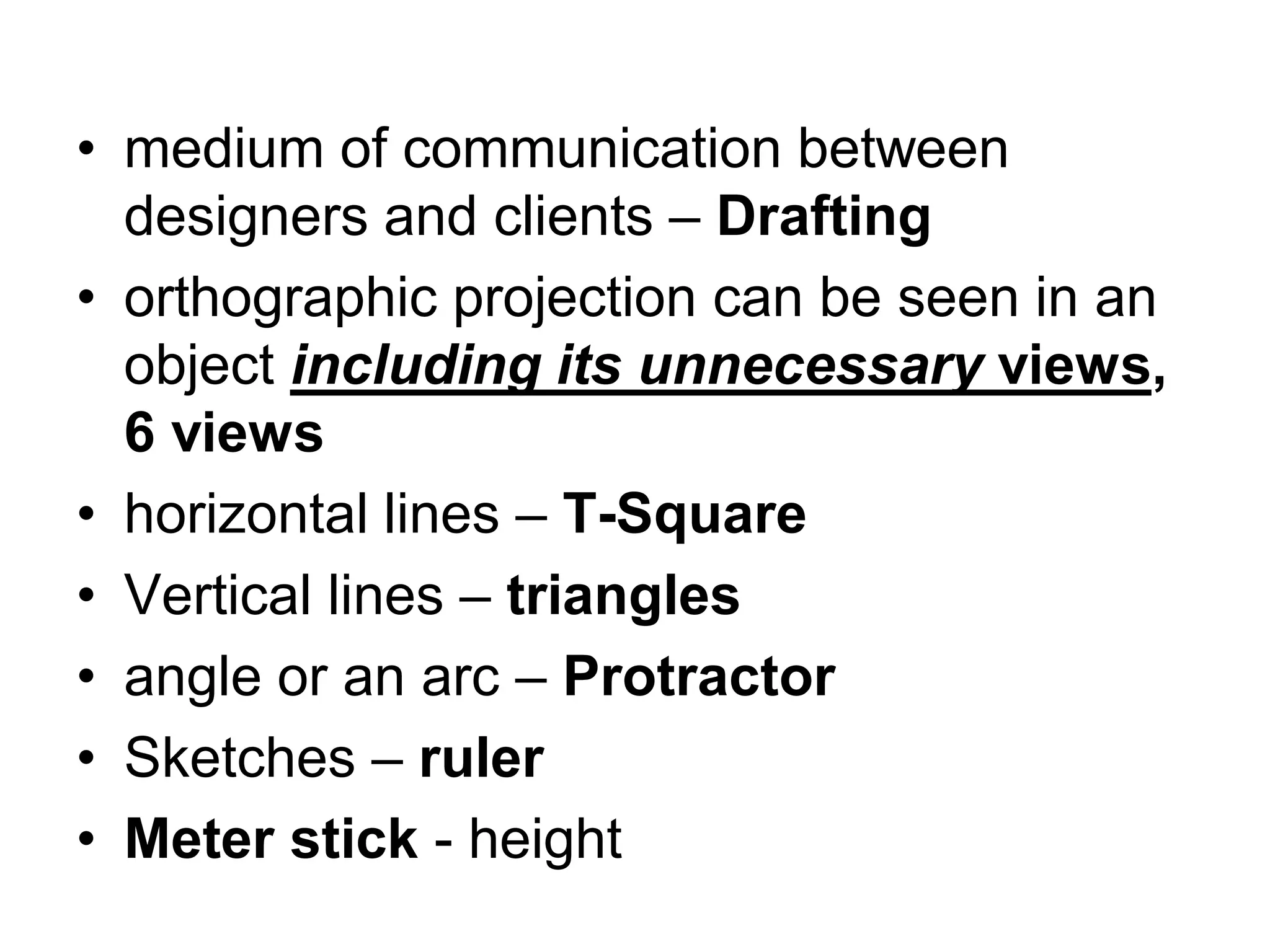 • medium of communication between
designers and clients – Drafting
• orthographic projection can be seen in an
object including its unnecessary views,
6 views
• horizontal lines – T-Square
• Vertical lines – triangles
• angle or an arc – Protractor
• Sketches – ruler
• Meter stick - height
 