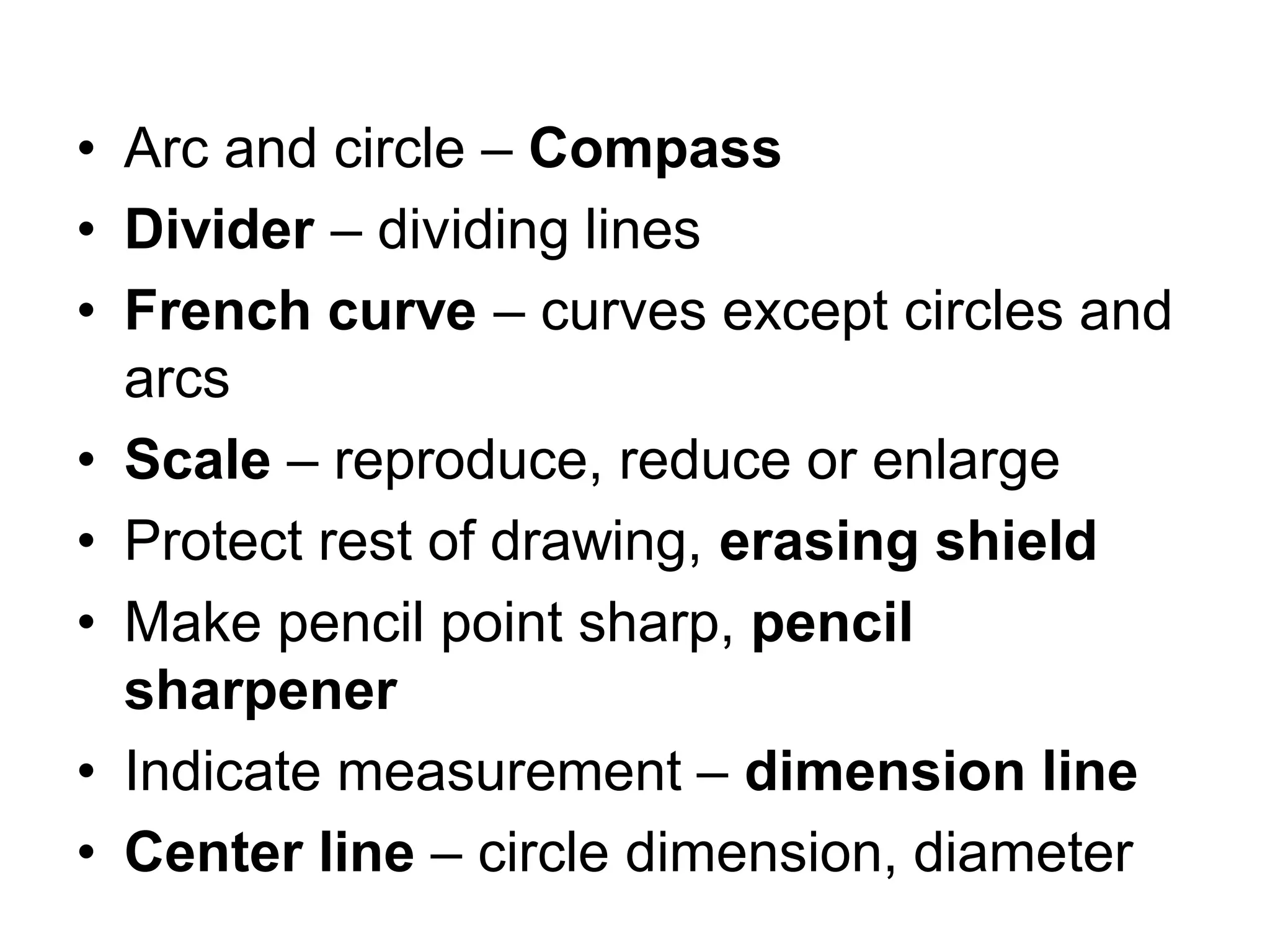 • Arc and circle – Compass
• Divider – dividing lines
• French curve – curves except circles and
arcs
• Scale – reproduce, reduce or enlarge
• Protect rest of drawing, erasing shield
• Make pencil point sharp, pencil
sharpener
• Indicate measurement – dimension line
• Center line – circle dimension, diameter
 