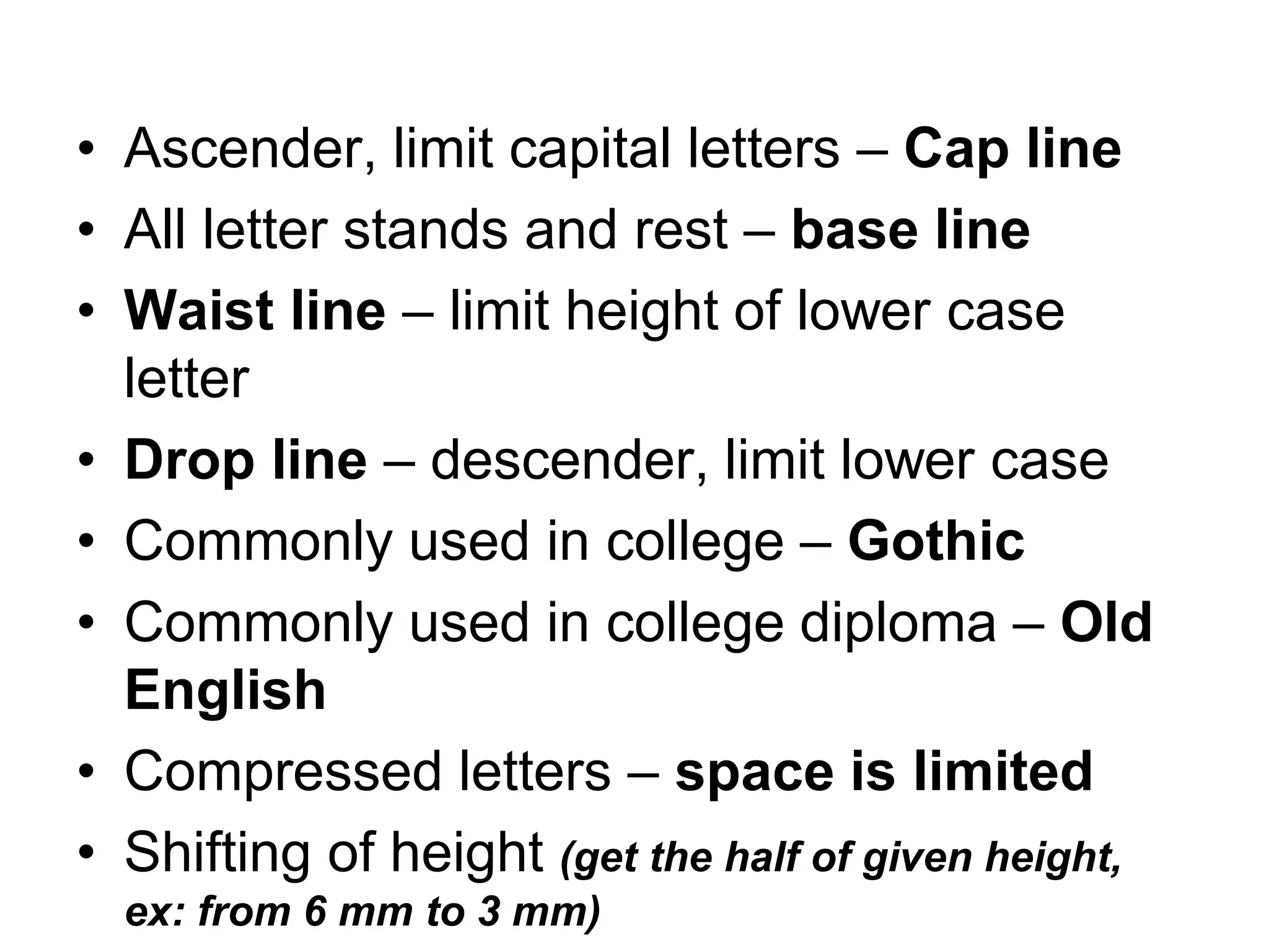 • Ascender, limit capital letters – Cap line
• All letter stands and rest – base line
• Waist line – limit height of lower case
letter
• Drop line – descender, limit lower case
• Commonly used in college – Gothic
• Commonly used in college diploma – Old
English
• Compressed letters – space is limited
• Shifting of height (get the half of given height,
ex: from 6 mm to 3 mm)
 