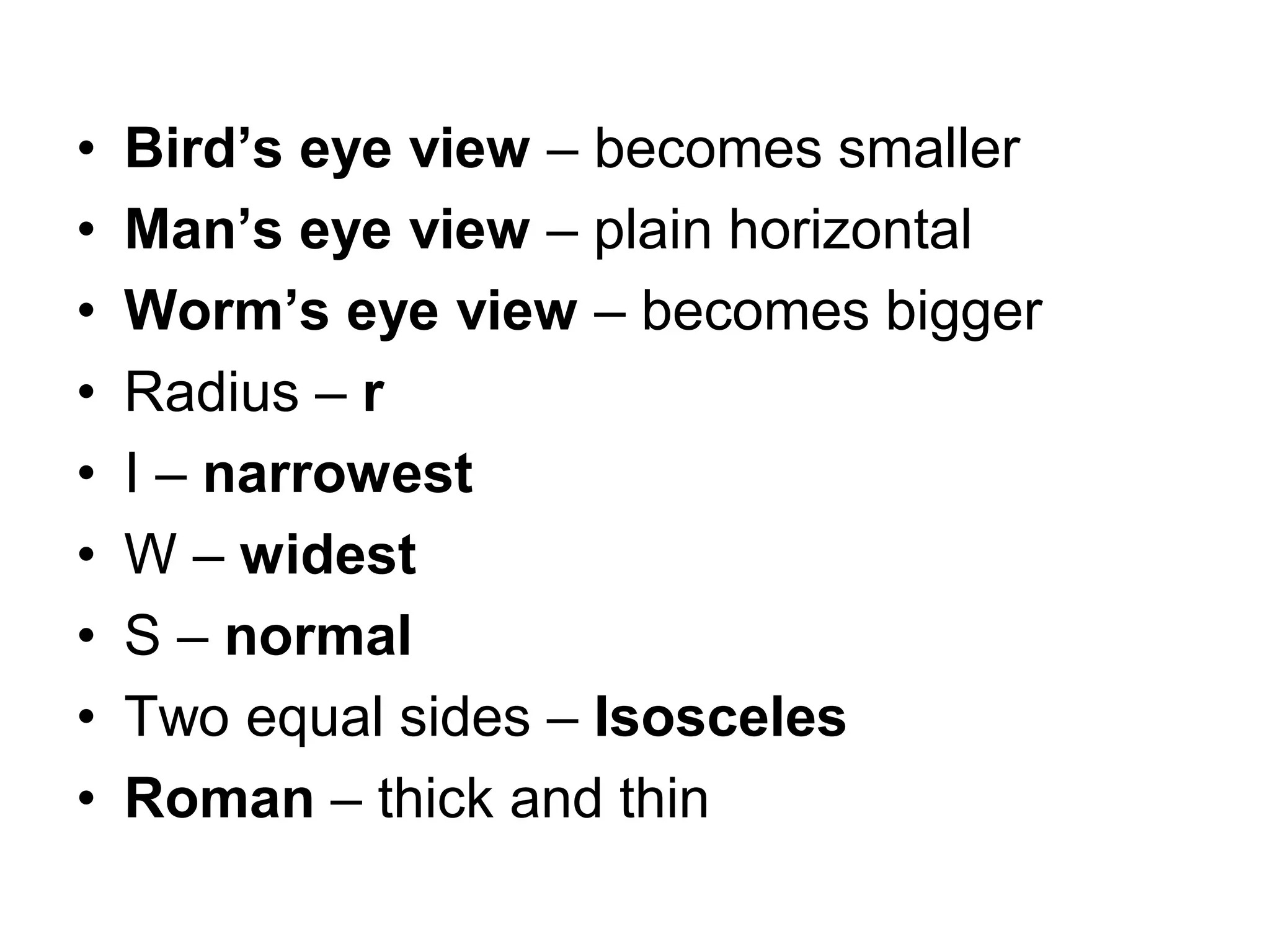 • Bird’s eye view – becomes smaller
• Man’s eye view – plain horizontal
• Worm’s eye view – becomes bigger
• Radius – r
• I – narrowest
• W – widest
• S – normal
• Two equal sides – Isosceles
• Roman – thick and thin
 