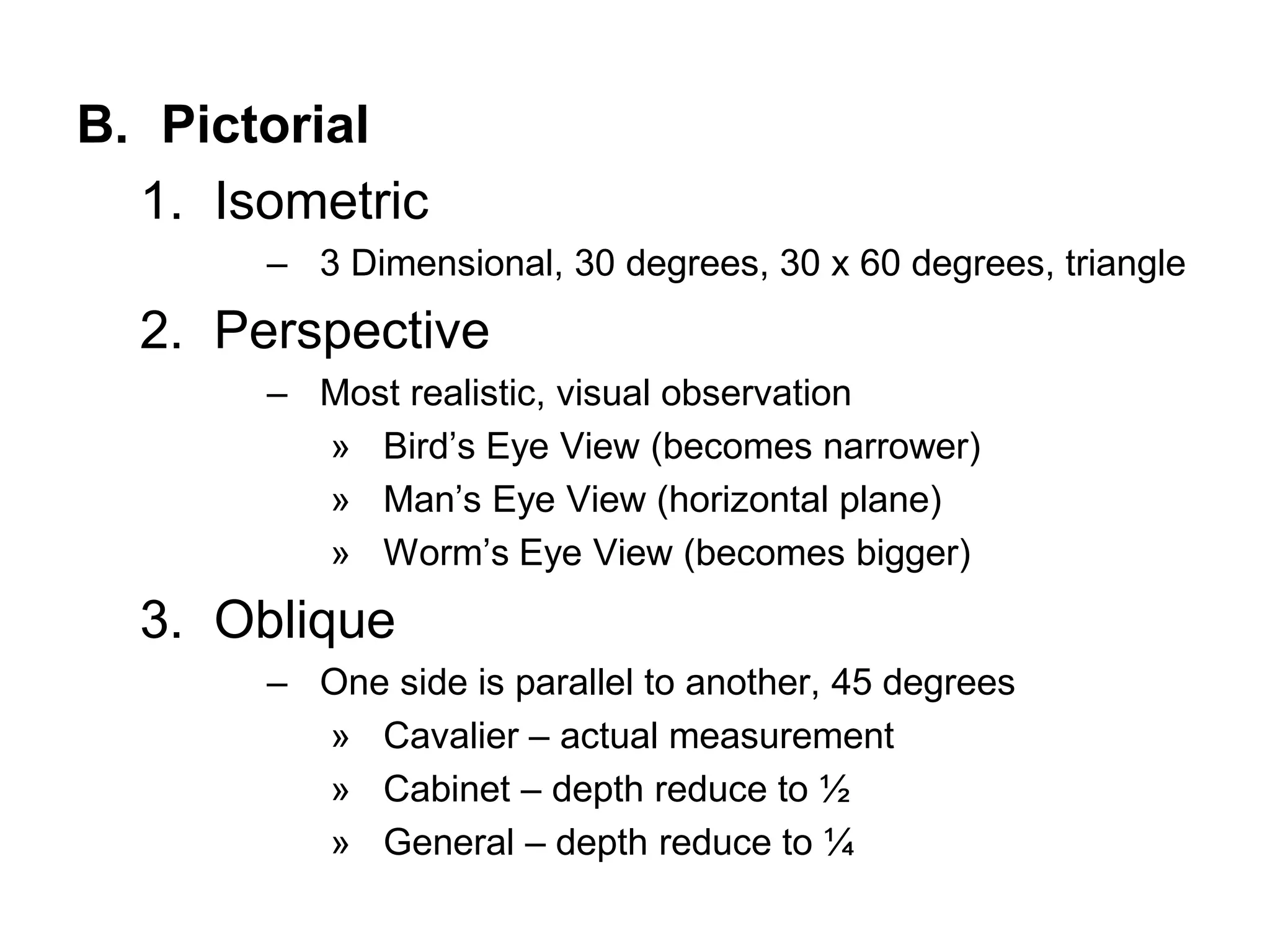 B. Pictorial
1. Isometric
– 3 Dimensional, 30 degrees, 30 x 60 degrees, triangle
2. Perspective
– Most realistic, visual observation
» Bird’s Eye View (becomes narrower)
» Man’s Eye View (horizontal plane)
» Worm’s Eye View (becomes bigger)
3. Oblique
– One side is parallel to another, 45 degrees
» Cavalier – actual measurement
» Cabinet – depth reduce to ½
» General – depth reduce to ¼
 