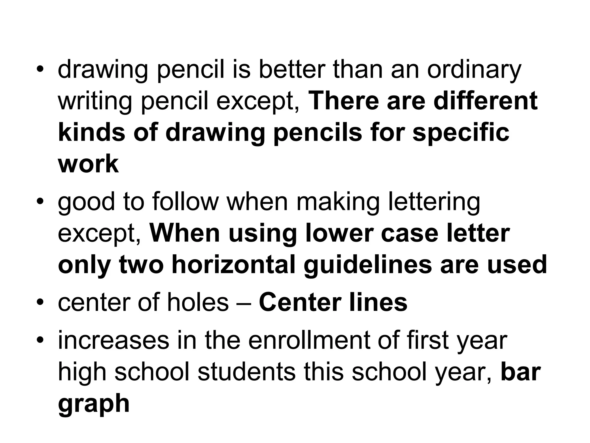 • drawing pencil is better than an ordinary
writing pencil except, There are different
kinds of drawing pencils for specific
work
• good to follow when making lettering
except, When using lower case letter
only two horizontal guidelines are used
• center of holes – Center lines
• increases in the enrollment of first year
high school students this school year, bar
graph
 