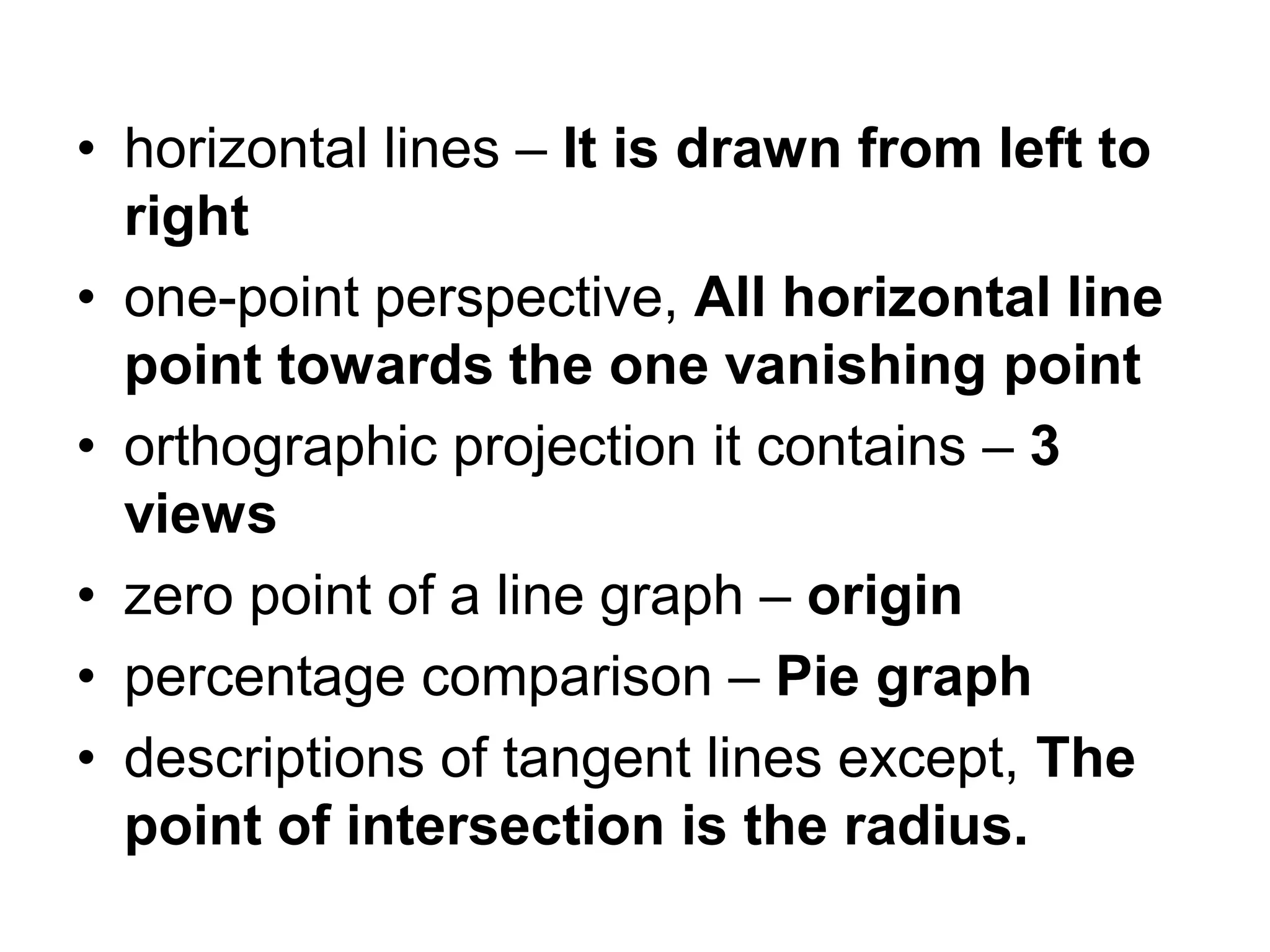 • horizontal lines – It is drawn from left to
right
• one-point perspective, All horizontal line
point towards the one vanishing point
• orthographic projection it contains – 3
views
• zero point of a line graph – origin
• percentage comparison – Pie graph
• descriptions of tangent lines except, The
point of intersection is the radius.
 