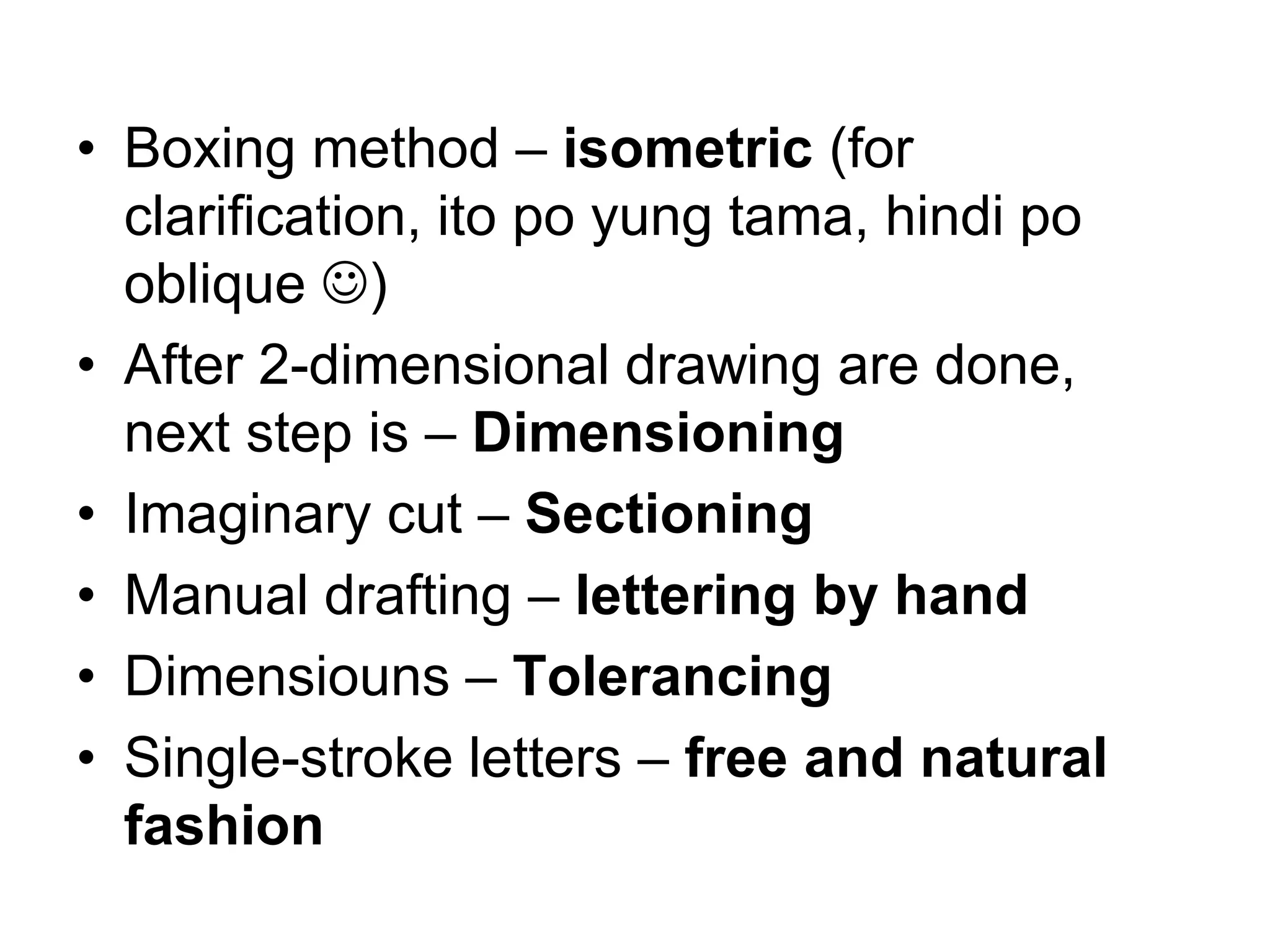 • Boxing method – isometric (for
clarification, ito po yung tama, hindi po
oblique ☺)
• After 2-dimensional drawing are done,
next step is – Dimensioning
• Imaginary cut – Sectioning
• Manual drafting – lettering by hand
• Dimensiouns – Tolerancing
• Single-stroke letters – free and natural
fashion
 