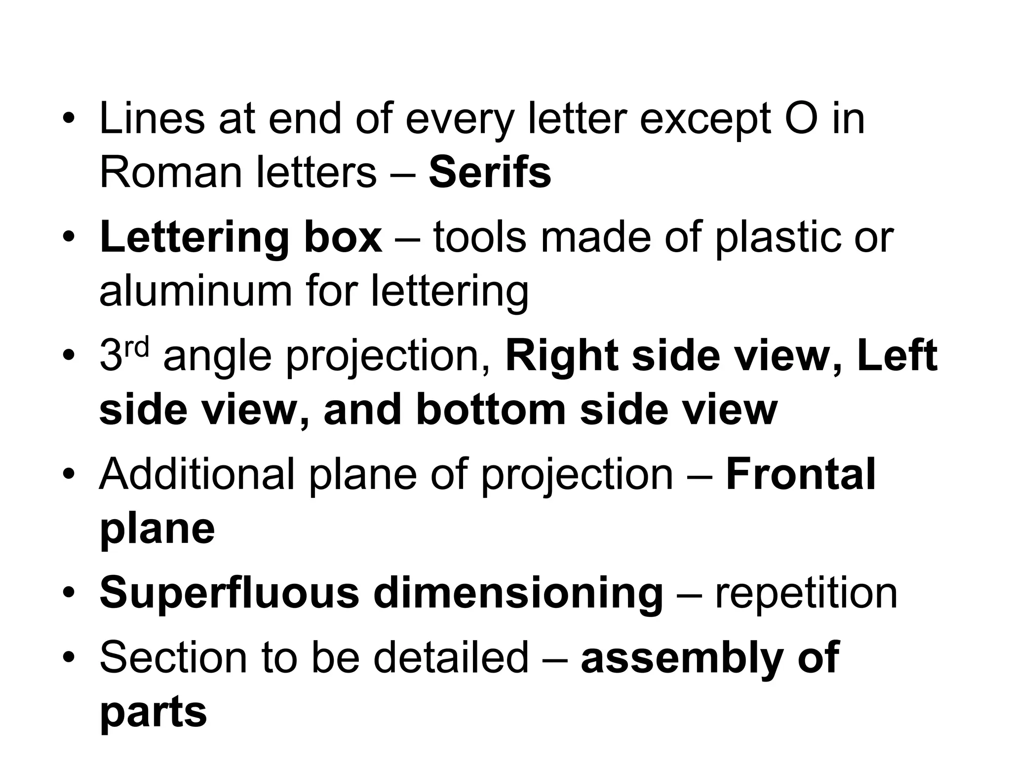 • Lines at end of every letter except O in
Roman letters – Serifs
• Lettering box – tools made of plastic or
aluminum for lettering
• 3rd angle projection, Right side view, Left
side view, and bottom side view
• Additional plane of projection – Frontal
plane
• Superfluous dimensioning – repetition
• Section to be detailed – assembly of
parts
 
