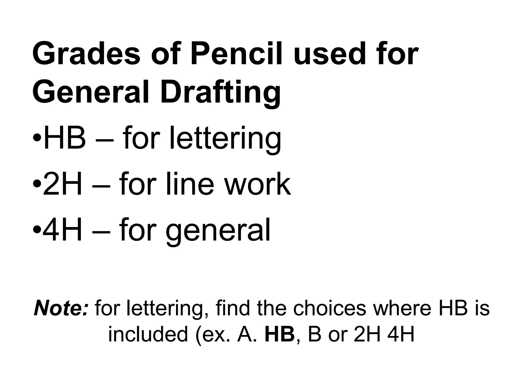 Note: for lettering, find the choices where HB is
included (ex. A. HB, B or 2H 4H
Grades of Pencil used for
General Drafting
•HB – for lettering
•2H – for line work
•4H – for general
 