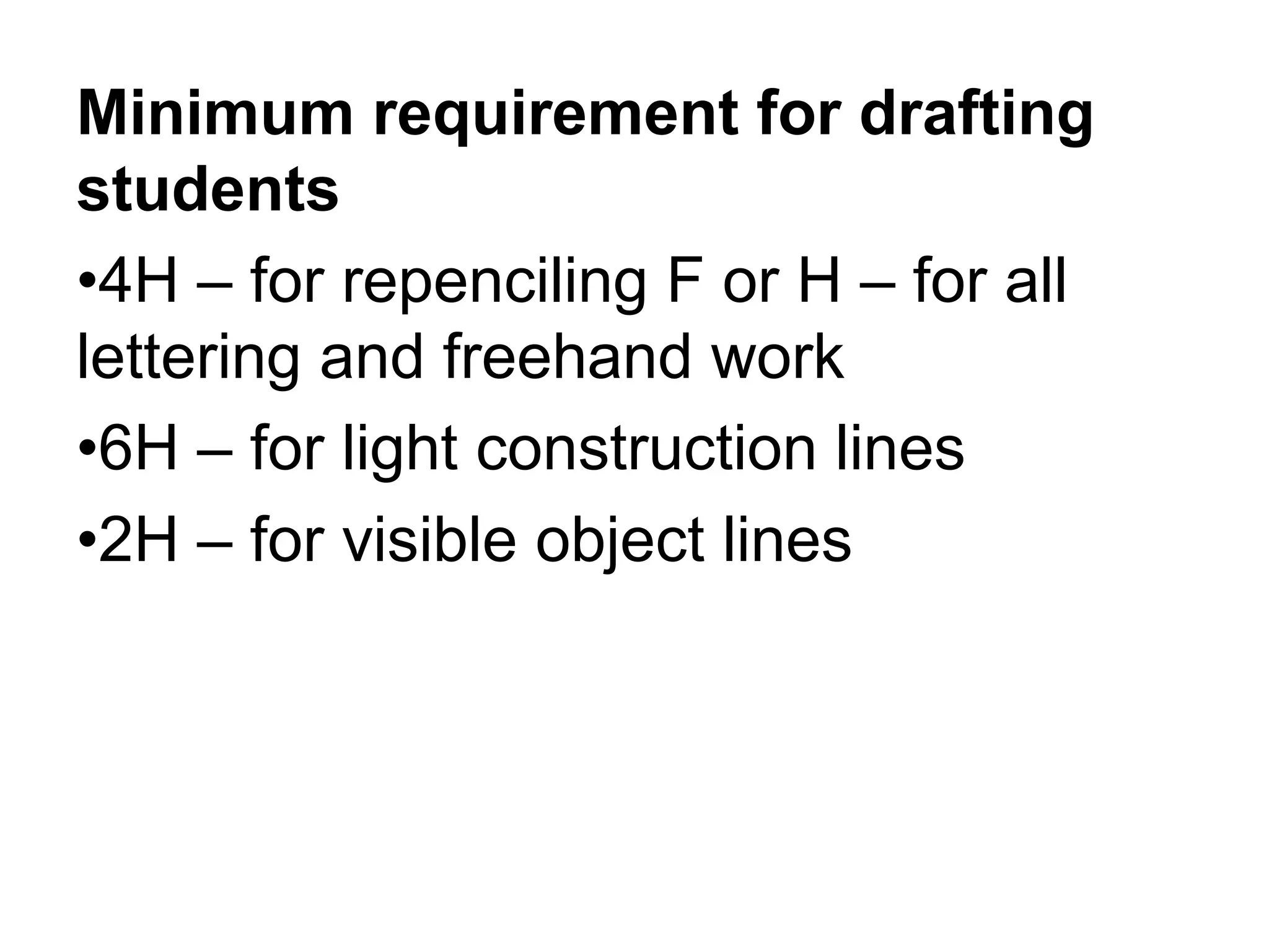 Minimum requirement for drafting
students
•4H – for repenciling F or H – for all
lettering and freehand work
•6H – for light construction lines
•2H – for visible object lines
 