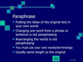Paraphrase Putting the ideas of the original text in your own words Changing one word from a phrase or sentence is not paraphrasing Rearranging the words is not paraphrasing You must use your own words/terminology Usually same length as the original 