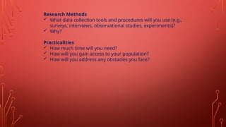 Research Methods
 What data collection tools and procedures will you use (e.g.,
surveys, interviews, observational studies, experiments)?
 Why?
Practicalities
 How much time will you need?
 How will you gain access to your population?
 How will you address any obstacles you face?
 