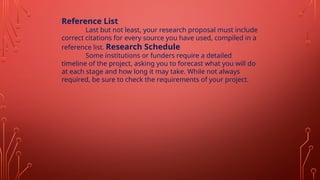 Reference List
Last but not least, your research proposal must include
correct citations for every source you have used, compiled in a
reference list. Research Schedule
Some institutions or funders require a detailed
timeline of the project, asking you to forecast what you will do
at each stage and how long it may take. While not always
required, be sure to check the requirements of your project.
 
