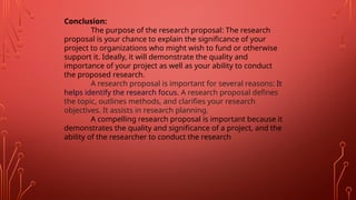 Conclusion:
The purpose of the research proposal: The research
proposal is your chance to explain the significance of your
project to organizations who might wish to fund or otherwise
support it. Ideally, it will demonstrate the quality and
importance of your project as well as your ability to conduct
the proposed research.
A research proposal is important for several reasons: It
helps identify the research focus. A research proposal defines
the topic, outlines methods, and clarifies your research
objectives. It assists in research planning.
A compelling research proposal is important because it
demonstrates the quality and significance of a project, and the
ability of the researcher to conduct the research
 