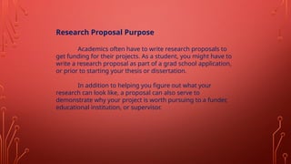 Research Proposal Purpose
Academics often have to write research proposals to
get funding for their projects. As a student, you might have to
write a research proposal as part of a grad school application,
or prior to starting your thesis or dissertation.
In addition to helping you figure out what your
research can look like, a proposal can also serve to
demonstrate why your project is worth pursuing to a funder,
educational institution, or supervisor.
 