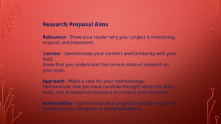 Research Proposal Aims
Relevance - Show your reader why your project is interesting,
original, and important.
Context - Demonstrate your comfort and familiarity with your
field.
Show that you understand the current state of research on
your topic.
Approach - Make a case for your methodology.
Demonstrate that you have carefully thought about the data,
tools, and procedures necessary to conduct your research.
Achievability - Confirm that your project is feasible within the
timeline of your program or funding deadline.
 