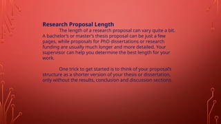 Research Proposal Length
The length of a research proposal can vary quite a bit.
A bachelor’s or master’s thesis proposal can be just a few
pages, while proposals for PhD dissertations or research
funding are usually much longer and more detailed. Your
supervisor can help you determine the best length for your
work.
One trick to get started is to think of your proposal’s
structure as a shorter version of your thesis or dissertation,
only without the results, conclusion and discussion sections.
 