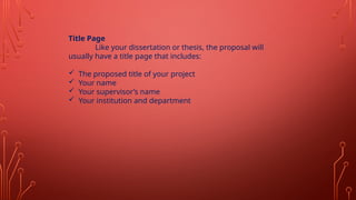 Title Page
Like your dissertation or thesis, the proposal will
usually have a title page that includes:
 The proposed title of your project
 Your name
 Your supervisor’s name
 Your institution and department
 
