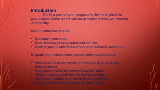 Introduction
The first part of your proposal is the initial pitch for
your project. Make sure it succinctly explains what you want to
do and why.
Your introduction should:
 Introduce your topic
 Give necessary background and context
 Outline your problem statement and research questions
To guide your introduction, include information about:
 Who could have an interest in the topic (e.g., scientists,
policymakers)
 How much is already known about the topic
 What is missing from this current knowledge
 What new insights your research will contribute
 Why you believe this research is worth doing
 