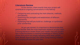 Literature Review
In this section, share exactly how your project will
contribute to ongoing conversations in the field by:
 Comparing and contrasting the main theories, methods,
and debates.
 Examining the strengths and weaknesses of different
approaches.
 Explaining how will you build on, challenge, or synthesize
prior scholarship.
As you get started, it’s important to demonstrate that
you’re familiar with the most important research on your topic.
A strong literature review shows your reader that your project
has a solid foundation in existing knowledge or theory. It also
shows that you’re not simply repeating what other people
have already done or said, but rather using existing research
as a jumping-off point for your own.
 
