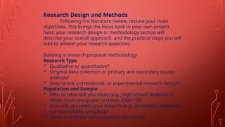 Research Design and Methods
Following the literature review, restate your main
objectives. This brings the focus back to your own project.
Next, your research design or methodology section will
describe your overall approach, and the practical steps you will
take to answer your research questions.
Building a research proposal methodology
Research Type
 Qualitative or quantitative?
 Original data collection or primary and secondary source
analysis?
 Descriptive, correlational, or experimental research design?
Population and Sample
 Who or what will you study (e.g., high school students in
Albay; local newspaper archives 2000-10)?
 How will you select your subjects (e.g., probability sampling,
non-probability sampling)?
 When and where will you collect your data?
 