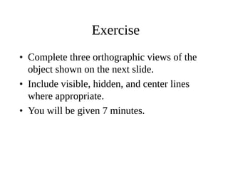 Exercise
• Complete three orthographic views of the
object shown on the next slide.
• Include visible, hidden, and center lines
where appropriate.
• You will be given 7 minutes.
 