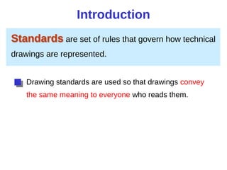 Introduction
Standards are set of rules that govern how technical
drawings are represented.
Drawing standards are used so that drawings convey
the same meaning to everyone who reads them.
 