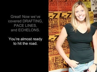 Great! Now we’ve covered DRAFTING, PACE LINES, and ECHELONS. You’re almost ready to hit the road. 