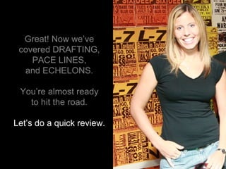 Great! Now we’ve covered DRAFTING, PACE LINES, and ECHELONS. You’re almost ready to hit the road. Let’s do a quick review. 