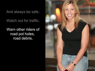 And always be safe. Watch out for traffic. Warn other riders of road pot holes,  road debris, 