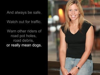 And always be safe. Watch out for traffic. Warn other riders of road pot holes,  road debris,   or really mean dogs. 