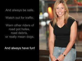And always be safe. Watch out for traffic. Warn other riders of road pot holes,  road debris,   or really mean dogs. And always have fun! 