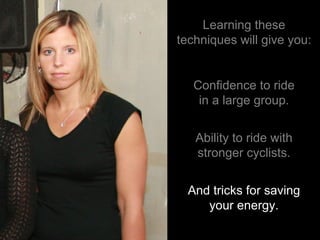 Learning these techniques will give you: Confidence to ride in a large group. Ability to ride with stronger cyclists. And tricks for saving your energy. 