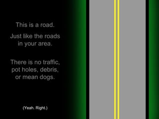 This is a road. Just like the roads in your area. There is no traffic, pot holes, debris, or mean dogs. (Yeah. Right.) 