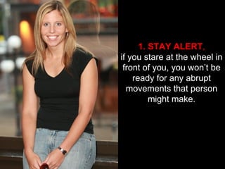 1. STAY ALERT , if you stare at the wheel in front of you, you won’t be ready for any abrupt movements that person might make. 