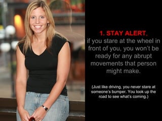 1. STAY ALERT , if you stare at the wheel in front of you, you won’t be ready for any abrupt movements that person might make. (Just like driving, you never stare at someone’s bumper. You look up the road to see what’s coming.) 