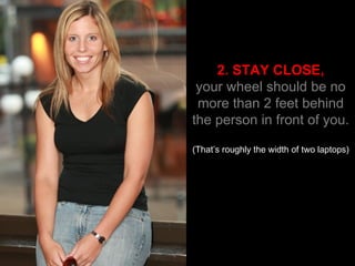 2. STAY CLOSE, your wheel should be no more than 2 feet behind the person in front of you. (That’s roughly the width of two laptops) 
